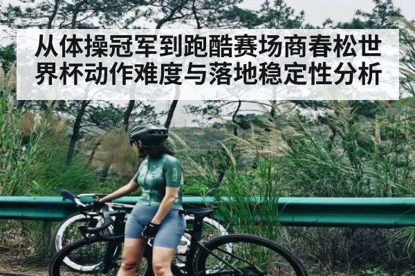 从体操冠军到跑酷赛场商春松世界杯动作难度与落地稳定性分析