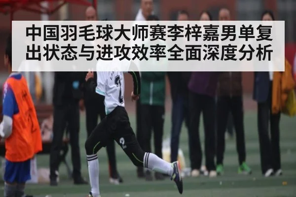 中国羽毛球大师赛李梓嘉男单复出状态与进攻效率全面深度分析